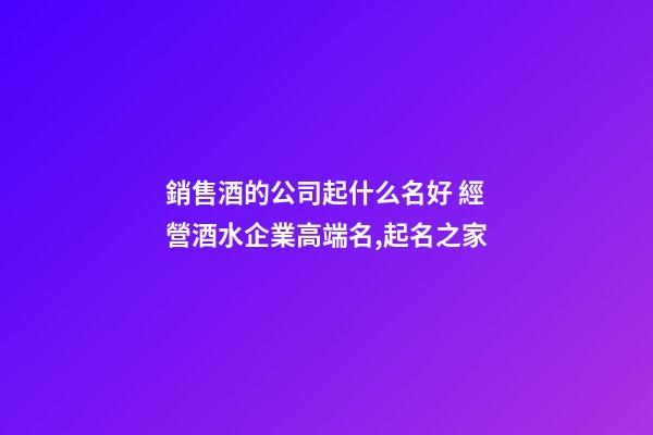 銷售酒的公司起什么名好 經營酒水企業高端名,起名之家-第1張-公司起名-玄機派